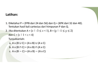 Latihan: 
1. Diketahui P = {FPB dari 24 dan 56} dan Q = {KPK dari 32 dan 40}. 
Tentukan hasil kali cartesius dari himpunan P dan Q. 
2. Jika ditentukan A = {x | -3 ≤ x  1}, B = {y | -1 ≤ y ≤ 2} 
dan C = {z | 1  z  4} 
Tunjukkanlah: 
a. A x (B ∪ C) = (A x B) ∪ (A x C) 
b. A x (B ∩ C) = (A x B) ∩ (A x C) 
c. A x (B − C) = (A x B) − (A x C) 
 