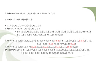 2. Diketahui: A = {-3, -2, -1, 0}, B = {-1, 0, 1, 2} dan C = {2, 3} 
a. A x (B ∪ C) = (A x B) ∪ (A x C) 
B ∪ C = {-1, 0, 1, 2} ∪ {2, 3} = {-1, 0, 1, 2, 3} 
A x (B ∪ C) = {-3, -2, -1, 0} x {-1, 0, 1, 2, 3} 
= {(-3, -1), (-3, 0), (-3, 1), (-3, 2), (-3, 3), (-2, -1), (-2, 0), (-2, 1), (-2, 2), (-2, 3), (-1, -1), (-1, 0), 
(-1, 1), (-1, 2), (-1, 3), (0, -1), (0, 0), (0, 1), (0, 2), (0, 3)} 
A x B = {-3, -2, -1, 0} x {-1, 0, 1, 2} = {(-3, -1), (-3, 0), (-3, 1), (-3, 2), (-2, -1), (-2, 0), (-2, 1), (-2, 2), (-1, -1), 
(-1, 0), (-1, 1), (-1, 2), (0, -1), (0, 0), (0, 1), (0, 2)} 
A x C = {-3, -2, -1, 0} x {2, 3} = {(-3, 2), (-3, 3), (-2, 2), (-2, 3), (-1, 2), (-1, 3), (0, 2), (0, 3)} 
(A x B) ∪ (A x C) = {(-3, -1), (-3, 0), (-3, 1), (-3, 2), (-3, 3), (-2, -1), (-2, 0), (-2, 1), (-2, 2), (-2, 3), (-1, -1), 
(-1, 0), (-1, 1), (-1, 2), (-1, 3), (0, -1), (0, 0), (0, 1), (0, 2), (0, 3)} 
 