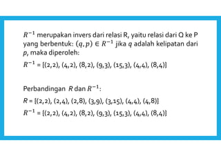merupakan invers dari relasi R, yaitu relasi dari Q ke P 
yang berbentuk: ,  ∈  jika q adalah kelipatan dari 
p, maka diperoleh: 
 = {(2,2), (4,2), (8,2), (9,3), (15,3), (4,4), (8,4)} 
Perbandingan R dan : 
R = {(2,2), (2,4), (2,8), (3,9), (3,15), (4,4), (4,8)} 
 = {(2,2), (4,2), (8,2), (9,3), (15,3), (4,4), (8,4)} 
 