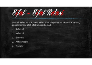 Sebuah relasi A x A, yaitu relasi dari himpunan A kepada A sendiri, 
dapat memiliki sifat-sifat sebagai berikut: 
1. Refleksif 
2. Irefleksif 
3. Simetrik 
4. Anti-simetrik 
5. Transitif 
 