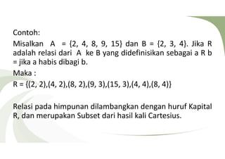Contoh: 
Misalkan A = {2, 4, 8, 9, 15} dan B = {2, 3, 4}. Jika R 
adalah relasi dari A ke B yang didefinisikan sebagai a R b 
= jika a habis dibagi b. 
Maka : 
R = {(2, 2),(4, 2),(8, 2),(9, 3),(15, 3),(4, 4),(8, 4)} 
Relasi pada himpunan dilambangkan dengan huruf Kapital 
R, dan merupakan Subset dari hasil kali Cartesius. 
 