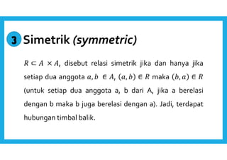 Simetrik (symmetric) 
 ⊂  × , disebut relasi simetrik jika dan hanya jika 
setiap dua anggota ,   ∈ , ,   ∈  maka  ,  ∈  
(untuk setiap dua anggota a, b dari A, jika a berelasi 
dengan b maka b juga berelasi dengan a). Jadi, terdapat 
hubungan timbal balik. 
3 
 