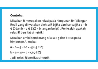 Contoh2: 
Misalkan R merupakan relasi pada himpunan R={bilangan 
Real} yang dinyatakan oleh: a R b jika dan hanya jika a – b 
∈ Z dan b – a ∈ Z (Z = bilangan bulat) . Periksalah apakah 
relasi R bersifat simetrik! 
Misalkan ambil sembarang nilai a = 5 dan b = 10 pada 
himpunan A, maka: 
a – b = 5 – 10 = -5 (-5 ∈ Z) 
b – a = 10 – 5 = 5 (5 ∈ Z) 
Jadi, relasi R bersifat simetrik 
 