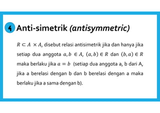 Anti-simetrik (antisymmetric) 
 ⊂  × , disebut relasi antisimetrik jika dan hanya jika 
setiap dua anggota ,   ∈ , ,   ∈  dan  ,  ∈  
maka berlaku jika  =   (setiap dua anggota a, b dari A, 
jika a berelasi dengan b dan b berelasi dengan a maka 
berlaku jika a sama dengan b). 
4 
 