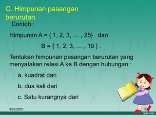 8/22/2023 15
C. Himpunan pasangan
berurutan
Contoh :
Himpunan A = { 1, 2, 3, … , 25} dan
B = { 1, 2, 3, … , 10 } .
Tentukan himpunan pasangan berurutan yang
menyatakan relasi A ke B dengan hubungan :
a. kuadrat dari
b. dua kali dari
c. Satu kurangnya dari
 