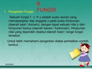 8/22/2023 21
B.
FUNGSI
1. Pengertian Fungsi
Sebuah fungsi f : x  y adalah suatu aturan yang
memasangkan tiap anggota x pada suatu himpunan
(daerah asal / domain), dengan tepat sebuah nilai y dari
himpunan kedua (daerah kawan / kodomain). Himpunan
nilai yang diperoleh disebut daerah hasil / range fungsi
tersebut .
Untuk lebih memahami pengertian diatas perhatikan contoh
berikut :
 