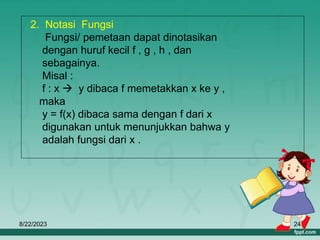 8/22/2023 24
2. Notasi Fungsi
Fungsi/ pemetaan dapat dinotasikan
dengan huruf kecil f , g , h , dan
sebagainya.
Misal :
f : x  y dibaca f memetakkan x ke y ,
maka
y = f(x) dibaca sama dengan f dari x
digunakan untuk menunjukkan bahwa y
adalah fungsi dari x .
 