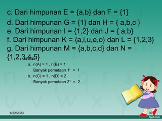 8/22/2023 30
c. Dari himpunan E = {a,b} dan F = {1}
d. Dari himpunan G = {1} dan H = { a,b,c }
e. Dari himpunan I = {1,2} dan J = { a,b}
f. Dari himpunan K = {a,i,u,e,o} dan L = {1,2,3}
g. Dari himpunan M = {a,b,c,d} dan N =
{1,2,3,4,5}
Jawab :
a. n(A) = 1 , n(B) = 1
Banyak pemetaan 11 = 1
b. n(C) = 1 , n(D) = 2
Banyak pemetaan 21 = 2
 