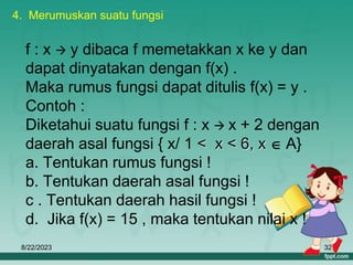 8/22/2023 32
f : x  y dibaca f memetakkan x ke y dan
dapat dinyatakan dengan f(x) .
Maka rumus fungsi dapat ditulis f(x) = y .
Contoh :
Diketahui suatu fungsi f : x  x + 2 dengan
daerah asal fungsi { x/ 1 < x < 6, x  A}
a. Tentukan rumus fungsi !
b. Tentukan daerah asal fungsi !
c . Tentukan daerah hasil fungsi !
d. Jika f(x) = 15 , maka tentukan nilai x !
4. Merumuskan suatu fungsi
 