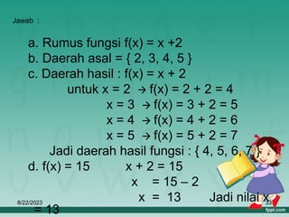 8/22/2023 33
a. Rumus fungsi f(x) = x +2
b. Daerah asal = { 2, 3, 4, 5 }
c. Daerah hasil : f(x) = x + 2
untuk x = 2  f(x) = 2 + 2 = 4
x = 3  f(x) = 3 + 2 = 5
x = 4  f(x) = 4 + 2 = 6
x = 5  f(x) = 5 + 2 = 7
Jadi daerah hasil fungsi : { 4, 5, 6, 7 }
d. f(x) = 15 x + 2 = 15
x = 15 – 2
x = 13 Jadi nilai x
= 13
Jawab :
 