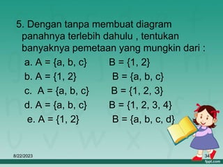 8/22/2023 34
5. Dengan tanpa membuat diagram
panahnya terlebih dahulu , tentukan
banyaknya pemetaan yang mungkin dari :
a. A = {a, b, c} B = {1, 2}
b. A = {1, 2} B = {a, b, c}
c. A = {a, b, c} B = {1, 2, 3}
d. A = {a, b, c} B = {1, 2, 3, 4}
e. A = {1, 2} B = {a, b, c, d}
 