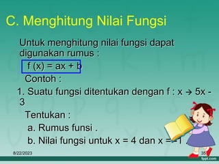 8/22/2023 35
C. Menghitung Nilai Fungsi
Untuk menghitung nilai fungsi dapat
digunakan rumus :
f (x) = ax + b
Contoh :
1. Suatu fungsi ditentukan dengan f : x  5x -
3
Tentukan :
a. Rumus funsi .
b. Nilai fungsi untuk x = 4 dan x = -1 .
 