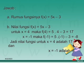 8/22/2023 36
Jawab :
a. Rumus fungsinya f(x) = 5x – 3
b. Nilai fungsi f(x) = 5x – 3
untuk x = 4 maka f(4) = 5 . 4 – 3 = 17
x = -1 maka f(-1) = 5 .(-1) – 3 = -8
Jadi nilai fungsi untuk x = 4 adalah 17
dan
x = -1 adalah -8
 
