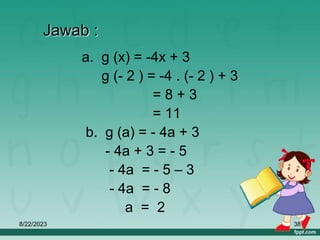 8/22/2023 38
Jawab :
a. g (x) = -4x + 3
g (- 2 ) = -4 . (- 2 ) + 3
= 8 + 3
= 11
b. g (a) = - 4a + 3
- 4a + 3 = - 5
- 4a = - 5 – 3
- 4a = - 8
a = 2
 