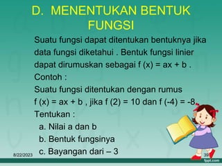 8/22/2023 39
D. MENENTUKAN BENTUK
FUNGSI
Suatu fungsi dapat ditentukan bentuknya jika
data fungsi diketahui . Bentuk fungsi linier
dapat dirumuskan sebagai f (x) = ax + b .
Contoh :
Suatu fungsi ditentukan dengan rumus
f (x) = ax + b , jika f (2) = 10 dan f (-4) = -8 .
Tentukan :
a. Nilai a dan b
b. Bentuk fungsinya
c. Bayangan dari – 3
 