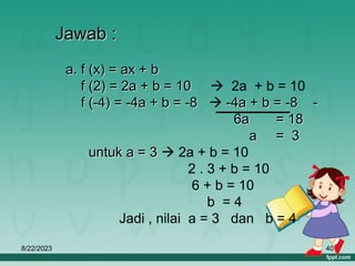 8/22/2023 40
Jawab :
a. f (x) = ax + b
f (2) = 2a + b = 10  2a + b = 10
f (-4) = -4a + b = -8  -4a + b = -8 -
6a = 18
a = 3
untuk a = 3  2a + b = 10
2 . 3 + b = 10
6 + b = 10
b = 4
Jadi , nilai a = 3 dan b = 4
 