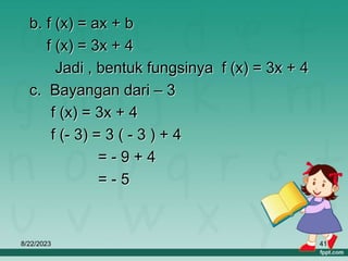 8/22/2023 41
b. f (x) = ax + b
f (x) = 3x + 4
Jadi , bentuk fungsinya f (x) = 3x + 4
c. Bayangan dari – 3
f (x) = 3x + 4
f (- 3) = 3 ( - 3 ) + 4
= - 9 + 4
= - 5
 