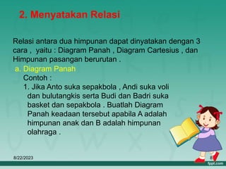 8/22/2023 8
2. Menyatakan Relasi
Relasi antara dua himpunan dapat dinyatakan dengan 3
cara , yaitu : Diagram Panah , Diagram Cartesius , dan
Himpunan pasangan berurutan .
a. Diagram Panah
Contoh :
1. Jika Anto suka sepakbola , Andi suka voli
dan bulutangkis serta Budi dan Badri suka
basket dan sepakbola . Buatlah Diagram
Panah keadaan tersebut apabila A adalah
himpunan anak dan B adalah himpunan
olahraga .
 
