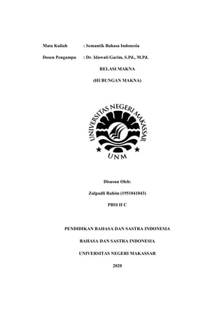 Mata Kuliah : Semantik Bahasa Indonesia
Dosen Pengampu : Dr. Idawati Garim, S.Pd., M.Pd.
RELASI MAKNA
(HUBUNGAN MAKNA)
Disusun Oleh:
Zulpadli Rahim (1951041043)
PBSI II C
PENDIDIKAN BAHASA DAN SASTRA INDONESIA
BAHASA DAN SASTRA INDONESIA
UNIVERSITAS NEGERI MAKASSAR
2020
 