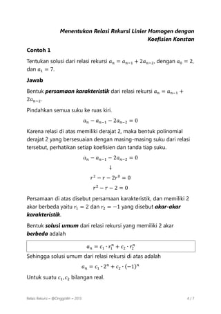 Menentukan Relasi Rekursi Linier Homogen dengan
Koefisien Konstan
Contoh 1
Tentukan solusi dari relasi rekursi 𝑎 𝑛 = 𝑎 𝑛−1 + 2𝑎 𝑛−2 , dengan 𝑎0 = 2,
dan 𝑎1 = 7.
Jawab
Bentuk persamaan karakteristik dari relasi rekursi 𝑎 𝑛 = 𝑎 𝑛−1 +
2𝑎 𝑛−2 .
Pindahkan semua suku ke ruas kiri.
𝑎 𝑛 − 𝑎 𝑛−1 − 2𝑎 𝑛−2 = 0
Karena relasi di atas memiliki derajat 2, maka bentuk polinomial
derajat 2 yang bersesuaian dengan masing-masing suku dari relasi
tersebut, perhatikan setiap koefisien dan tanda tiap suku.
𝑎 𝑛 − 𝑎 𝑛−1 − 2𝑎 𝑛−2 = 0
↓
𝑟 2 − 𝑟 − 2𝑟 0 = 0
𝑟2 − 𝑟 − 2 = 0
Persamaan di atas disebut persamaan karakteristik, dan memiliki 2
akar berbeda yaitu 𝑟1 = 2 dan 𝑟2 = −1 yang disebut akar-akar
karakteristik.
Bentuk solusi umum dari relasi rekursi yang memiliki 2 akar
berbeda adalah
𝑎 𝑛 = 𝑐1 ∙ 𝑟1𝑛 + 𝑐2 ∙ 𝑟2𝑛
Sehingga solusi umum dari relasi rekursi di atas adalah
𝑎 𝑛 = 𝑐1 ∙ 2 𝑛 + 𝑐2 ∙ (−1) 𝑛
Untuk suatu 𝑐1 , 𝑐2 bilangan real.

Relasi Rekursi – @OnggoWr – 2013

4/7

 