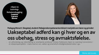 TREYresearch
PedagogMonaK.Skogstad,studentiRelasjonskompetansekombinertmedjobbsomlæreroggründer:
Uakseptabel adferdkan gihverogenav
oss ubehag, stress ogavmaktsfølelse.
- en utforskning og videreføring av anerkjente professor Viviane Robinsons Open to Learning Conversions i
et relasjonsperspektiv i møte med en var, vakker og smertefull virkelighetsbeskrivelse i vgs.
Mona, 930 53 453
«Open to
Learning»
Relasjonsbygging
Ledelse
Lærere
Elever
 