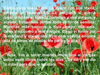 Caminamos hasta casa. Le ayudé con sus libros; parecía un buen chico. Le pregunté si quería jugar al fútbol el sábado conmigo y mis amigos, y aceptó. Estuvimos juntos todo el fin de semana. Mientras más conocía a Kyle, mejor nos caía, tanto a mí como a mis amigos. Llegó el lunes por la mañana y ahí estaba Kyle con aquella enorme pila de libros de nuevo. Me paré y le dije:   "Hola, vas a sacar buenos músculos si cargas todos esos libros todos los días". Se rió y me dio la mitad para que le ayudara. 