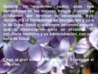 Durante los siguientes cuatro años nos convertimos en los mejores amigos. Cuando ya estábamos por terminar la secundaria, Kyle decidió ir a la Universidad de Georgetown y yo a la de Duke. Sabía que siempre seríamos amigos, que la distancia no sería un problema. Él estudiaría medicina y yo administración, con una beca de fútbol.   Llegó el gran día de la Graduación. Él preparó el discurso. 