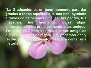 "La Graduación es un buen momento para dar gracias a todos aquéllos que nos han  ayudado a través de estos años difíciles: tus padres, tus maestros, tus hermanos, quizá algún entrenador... pero principalmente a tus amigos. Yo estoy aquí para decirles que ser amigo de alguien es el mejor regalo que podemos dar y recibir y, a este propósito, les voy a contar una historia". 