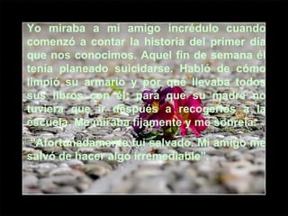 Yo miraba a mi amigo incrédulo cuando comenzó a contar la historia del primer día que nos conocimos. Aquel fin de semana él tenía planeado suicidarse. Habló de cómo limpió su armario y por qué llevaba todos sus libros con él: para que su madre no tuviera que ir después a recogerlos a la escuela. Me miraba fijamente y me sonreía. "Afortunadamente fui salvado. Mi amigo me salvó de hacer algo irremediable". 
