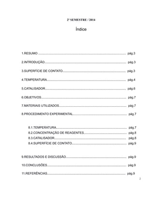 2º SEMESTRE / 2014 
Índice 
1.RESUMO ........................................................................................................ pág.3 
2.INTRODUÇÃO................................................................................................. pág.3 
3.SUPERFÍCIE DE CONTATO........................................................................... pág.3 
4.TEMPERATURA.............................................................................................. pág.4 
5.CATALISADOR................................................................................................ pág.6 
6.OBJETIVOS..................................................................................................... pág.7 
7.MATERIAIS UTILIZADOS................................................................................ pág.7 
8.PROCEDIMENTO EXPERIMENTAL................................................................ pág.7 
8.1.TEMPERATURA.................................................................................... pág.7 
8.2.CONCENTRAÇÃO DE REAGENTES................................................... pág.8 
8.3.CATALISADOR..................................................................................... pág.8 
8.4.SUPERFÍCIE DE CONTATO................................................................. pág.9 
9.RESULTADOS E DISCUSSÃO........................................................................ pág.9 
10.CONCLUSÕES.............................................................................................. pág.9 
11.REFERÊNCIAS............................................................................................. pág.9 
2 
 