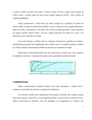 e medir o tempo necessário para obter o mesmo volume de CO2(g) usando massas iguais de 
CaCO3 sólido e volumes iguais de uma mesma solução aquosa de H2SO4 , com o auxílio da 
seguinte aparelhagem: 
Nesses experimentos, o único fator que sofreu variação foi a superfície de contato do 
CaCO3 sólido. O tempo necessário para produzir o mesmo volume de CO2(g) quando utilizamos a 
placa de CaCO3(s) (experimento 1) foi maior (50 s), pois essa placa apresenta a menor superfície 
de contato; quando usamos CaCO3(s) em pó, o tempo necessário foi menor (8 s), pois o pó 
apresenta a maior superfície de contato. 
Isso ocorre porque as colisões entre as moléculas acontecem na superfície do sólido e, 
considerando que quanto mais fragmentado está o sólido, maior é a superfície exposta, o número 
de colisões aumenta, determinando também um aumento na velocidade da reação. 
Observando a representação gráfica dos três experimentos, notamos que, com o aumento 
da superfície, aumentou a velocidade da reação e não a quantidade de produto formado. 
4.TEMPERATURA 
Muitos acontecimentos cotidianos podem servir para demonstrar a relação entre a 
mudança na velocidade das reações e a mudança de temperatura. 
Um alimento cozinha mais rapidamente numa panela de pressão, por exemplo, porque 
nesse tipo de panela a água ferve a uma temperatura maior, o que favorece o cozimento. Para a 
melhor conservação de alimentos, eles são guardados em refrigeradores ou freezers, que 
4 
 