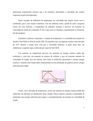 apresentam temperaturas menores que a do ambiente, diminuindo a velocidade das reações 
responsáveis pela decomposição. 
Outro exemplo da influência da temperatura na velocidade das reações ocorre com a 
combustão, que é uma reação exotérmica. Em um ambiente onde a perda de calor é pequena 
(como em uma floresta), a temperatura do ambiente aumenta e provoca um aumento na 
velocidade de reação de combustão. É isso o que torna os incêndios, especialmente os florestais, 
tão devastadores. 
O primeiro cientista a relacionar a variação de temperatura e a velocidade das reações foi 
Jacobus Van't Hoff, no final do século XIX. Ele percebeu que, em algumas reações, uma elevação 
de 10°C durante a reação fazia com que a velocidade dobrasse. A partir desse fato, ele 
estabeleceu a seguinte regra, conhecida por regra de Van't Hoff. 
Um aumento na temperatura provoca um aumento na energia cinética média das 
moléculas e, com isso, um aumento no número de colisões, o que irá acarretar aumento da 
velocidade da reação. Em um sistema, nem todas as moléculas apresentam a mesma energia 
cinética e somente uma fração delas (representada na área destacada do gráfico) possui energia 
suficiente para reagir: 
Como, com a elevação da temperatura, ocorre um aumento na energia cinética média das 
moléculas, há alteração na distribuição dessa energia. Dessa maneira, aumenta a quantidade de 
moléculas com energia suficiente para reagir e, conseqüentemente, há aumento na velocidade da 
reação. 
5 
 