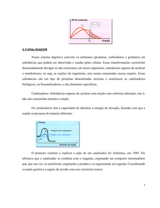 5.CATALISADOR 
Nosso sistema digestivo converte os nutrientes (proteínas, carboidratos e gorduras) em 
substâncias que podem ser absorvidas e usadas pelas células. Essas transformações ocorreriam 
demasiadamente devagar se não existissem, em nosso organismo, substâncias capazes de acelerar 
o metabolismo, ou seja, as reações do organismo, sem serem consumidas nessas reações. Essas 
substâncias são um tipo de proteínas denominadas enzimas e constituem os catalisadores 
biológicos, ou biocatalisadores, e são altamente específicas. 
Catalisadores: Substâncias capazes de acelerar uma reação sem sofrerem alteração, isto é, 
não são consumidas durante a reação. 
Os catalisadores têm a capacidade de diminuir a energia de ativação, fazendo com que a 
reação se processe de maneira diferente. 
O primeiro cientista a explicar a ação de um catalisador foi Arrhenius, em 1889. Ele 
afirmava que o catalisador se combina com o reagente, originando um composto intermediário 
que, por sua vez, se transforma, originando o produto e se regenerando em seguida. Considerando 
a reação genérica a seguir, de acordo com esse raciocínio temos: 
6 
 