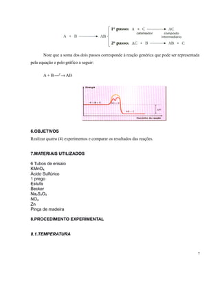 Note que a soma dos dois passos corresponde à reação genérica que pode ser representada 
pela equação e pelo gráfico a seguir: 
A + B ¾C® AB 
6.OBJETIVOS 
Realizar quatro (4) experimentos e comparar os resultados das reações. 
7.MATERIAIS UTILIZADOS 
6 Tubos de ensaio 
KMnO₄ 
Ácido Sulfúrico 
1 prego 
Estufa 
Becker 
Na₂S₂O₃ 
NO₃ 
Zn 
Pinça de madeira 
8.PROCEDIMENTO EXPERIMENTAL 
8.1.TEMPERATURA 
7 
 