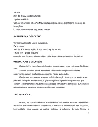 2 tubos 
2 ml de H₂SO₄ (Ácido Sulfúrico) 
2 gotas de KMnO₄ 
Colocar em um dos tubos Na NO₃ (catalizador) depois que acontecer a liberação do 
hidrogênio. 
O catalizador acelera e esquenta a reação. 
8.4.SUPERFÍCIE DE CONTATO 
Verificar qual reação ocorre mais rápido. 
Experimento: 
3 ml de HCL 6,0 de mol/L// 1 tubo com 0,5 g Fe em pó// 
1 tubo com 1 prego pequeno 
A reação com ferro em pó ocorre bem mais rápida, liberando assim o Hidrogênio. 
9.RESULTADOS E DISCUSSÃO 
Os resultados foram bem satisfatórios, e confirmaram o que realmente foi dito em 
sala. 
Após as soluções serem adicionada e colocado o prego delicadamente, 
observamos que um dos tubos aqueceu mais rápido que o outro. 
Conforme a temperatura aumenta o efeito da reação se dá quando a coloração 
passa de roxo para amarelo claro, o gás hidrogênio surge com manganês, e o que 
contém permanganato some. Esta desassociação forma outros compostos aumentando 
a temperatura e consequentemente a velocidade da reação. 
10.CONCLUSÕES 
As reações químicas ocorrem em diferentes velocidades, variando dependendo 
de fatores como catalisadores, temperatura, a natureza e concentração dos reagentes, 
luminosidade, entre outros. Na prática testemos a influência de dois fatores, a 
9 
 