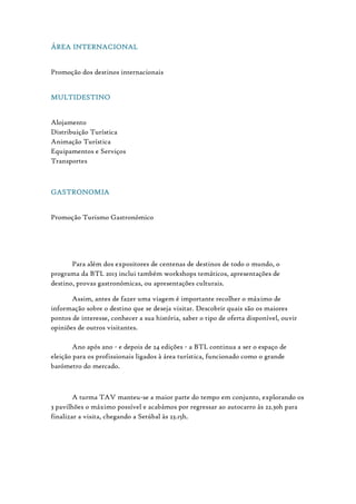 ÁREA INTERNACIONAL
Promoção dos destinos internacionais
MULTIDESTINO
Alojamento
Distribuição Turística
Animação Turística
Equipamentos e Serviços
Transportes
GASTRONOMIA
Promoção Turismo Gastronómico
Para além dos expositores de centenas de destinos de todo o mundo, o
programa da BTL 2013 inclui também workshops temáticos, apresentações de
destino, provas gastronómicas, ou apresentações culturais.
Assim, antes de fazer uma viagem é importante recolher o máximo de
informação sobre o destino que se deseja visitar. Descobrir quais são os maiores
pontos de interesse, conhecer a sua história, saber o tipo de oferta disponível, ouvir
opiniões de outros visitantes.
Ano após ano - e depois de 24 edições - a BTL continua a ser o espaço de
eleição para os profissionais ligados à área turística, funcionado como o grande
barómetro do mercado.
A turma TAV manteu-se a maior parte do tempo em conjunto, explorando os
3 pavilhões o máximo possível e acabámos por regressar ao autocarro às 22.30h para
finalizar a visita, chegando a Setúbal às 23.15h.
 