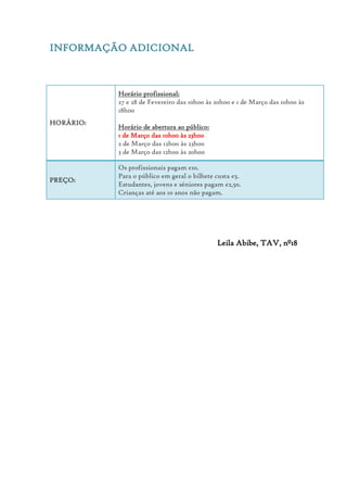 INFORMAÇÃO ADICIONAL
HORÁRIO:
Horário profissional:
27 e 28 de Fevereiro das 10h00 às 20h00 e 1 de Março das 10h00 às
18h00
Horário de abertura ao público:
1 de Março das 10h00 às 23h00
2 de Março das 12h00 às 23h00
3 de Março das 12h00 às 20h00
PREÇO:
Os profissionais pagam €10.
Para o público em geral o bilhete custa €5.
Estudantes, jovens e séniores pagam €2,50.
Crianças até aos 10 anos não pagam.
Leila Abibe, TAV, nº18
 