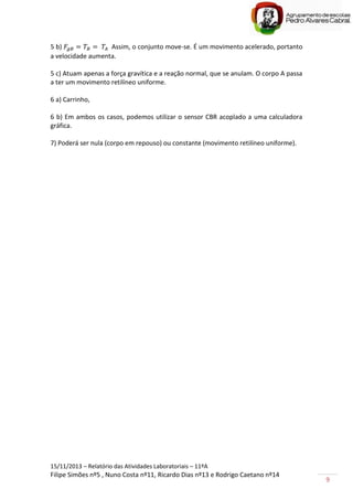 15/11/2013 – Relatório das Atividades Laboratoriais – 11ºA
Filipe Simões nº5 , Nuno Costa nº11, Ricardo Dias nº13 e Rodrigo Caetano nº14
9
5 b) Assim, o conjunto move-se. É um movimento acelerado, portanto
a velocidade aumenta.
5 c) Atuam apenas a força gravítica e a reação normal, que se anulam. O corpo A passa
a ter um movimento retilíneo uniforme.
6 a) Carrinho,
6 b) Em ambos os casos, podemos utilizar o sensor CBR acoplado a uma calculadora
gráfica.
7) Poderá ser nula (corpo em repouso) ou constante (movimento retilíneo uniforme).
 