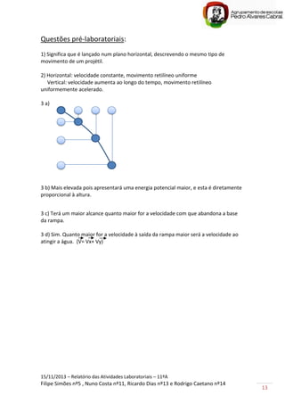 15/11/2013 – Relatório das Atividades Laboratoriais – 11ºA
Filipe Simões nº5 , Nuno Costa nº11, Ricardo Dias nº13 e Rodrigo Caetano nº14
13
Questões pré-laboratoriais:
1) Significa que é lançado num plano horizontal, descrevendo o mesmo tipo de
movimento de um projétil.
2) Horizontal: velocidade constante, movimento retilíneo uniforme
Vertical: velocidade aumenta ao longo do tempo, movimento retilíneo
uniformemente acelerado.
3 a)
3 b) Mais elevada pois apresentará uma energia potencial maior, e esta é diretamente
proporcional à altura.
3 c) Terá um maior alcance quanto maior for a velocidade com que abandona a base
da rampa.
3 d) Sim. Quanto maior for a velocidade à saída da rampa maior será a velocidade ao
atingir a água. (V= Vx+ Vy)
 