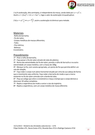 15/11/2013 – Relatório das Atividades Laboratoriais – 11ºA
Filipe Simões nº5 , Nuno Costa nº11, Ricardo Dias nº13 e Rodrigo Caetano nº14
18
2 a) A aceleração, dita centrípeta, é independente da massa, sendo dada por .
Assim , logo o valor da aceleração irá quadruplicar.
2 b) , assim a aceleração irá diminuir para metade.
Materiais:
-Rolha de borracha;
-Fio de nylon,
-Corpos metálicos de massas diferentes;
-Tubo;
-Fita métrica;
-Balança;
Cronómetro.
Procedimento:
1º - Pese a rolha de borracha,
2º - Faça passar o fio de nylon através do tubo de plástico.
3º - Numa das extremidades do fio de nylon, prenda a rolha de borracha e na outra
extremidade um corpo metálico, com a massa de 100g;
4º - Marque no fio, com caneta apropriada, um ponto do fio que permita definir um
raio de rotação;
5º - Faça rodar o corpo num plano horizontal situado por cima da sua cabeça de forma
que o movimento seja uniforme. Faça rodar a borracha de modo a que a marca
existente no fio de nylon coincida com a borda do tubo;
6º - Peça ao colega que ative o cronómetro e meça o tempo que o corpo demora a
descrever 20 voltas completas.
7º - Repita a experiência de modo a variar o raio da trajetória.
8º - Repita a experiência, com um corpo metálico de massa diferente.
 