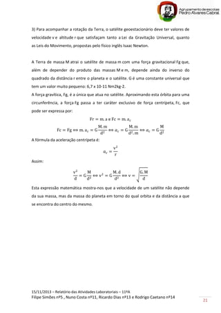15/11/2013 – Relatório das Atividades Laboratoriais – 11ºA
Filipe Simões nº5 , Nuno Costa nº11, Ricardo Dias nº13 e Rodrigo Caetano nº14
21
3) Para acompanhar a rotação da Terra, o satélite geoestacionário deve ter valores de
velocidade v e altitude r que satisfaçam tanto a Lei da Gravitação Universal, quanto
as Leis do Movimento, propostas pelo físico inglês Isaac Newton.
A Terra de massa M atrai o satélite de massa m com uma força gravitacional Fg que,
além de depender do produto das massas M e m, depende ainda do inverso do
quadrado da distância r entre o planeta e o satélite. G é uma constante universal que
tem um valor muito pequeno: 6,7 x 10-11 Nm2kg-2.
A força gravítica, Fg, é a única que atua no satélite. Aproximando esta órbita para uma
circunferência, a força Fg passa a ter caráter exclusivo de força centrípeta, Fc, que
pode ser expressa por:
e
A fórmula da aceleração centrípeta é:
Assim:
√
Esta expressão matemática mostra-nos que a velocidade de um satélite não depende
da sua massa, mas da massa do planeta em torno do qual orbita e da distância a que
se encontra do centro do mesmo.
 
