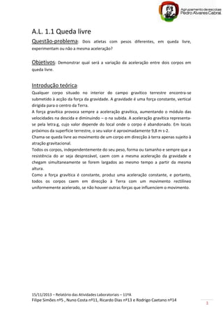 15/11/2013 – Relatório das Atividades Laboratoriais – 11ºA
Filipe Simões nº5 , Nuno Costa nº11, Ricardo Dias nº13 e Rodrigo Caetano nº14
3
A.L. 1.1 Queda livre
Questão-problema: Dois atletas com pesos diferentes, em queda livre,
experimentam ou não a mesma aceleração?
Objetivos: Demonstrar qual será a variação da aceleração entre dois corpos em
queda livre.
Introdução teórica:
Qualquer corpo situado no interior do campo gravítico terrestre encontra-se
submetido à acção da força da gravidade. A gravidade é uma força constante, vertical
dirigida para o centro da Terra.
A força gravítica provoca sempre a aceleração gravítica, aumentando o módulo das
velocidades na descida e diminuindo – o na subida. A aceleração gravítica representa-
se pela letra g, cujo valor depende do local onde o corpo é abandonado. Em locais
próximos da superfície terrestre, o seu valor é aproximadamente 9,8 m s-2.
Chama-se queda livre ao movimento de um corpo em direcção à terra apenas sujeito à
atração gravitacional.
Todos os corpos, independentemente do seu peso, forma ou tamanho e sempre que a
resistência do ar seja desprezável, caem com a mesma aceleração da gravidade e
chegam simultaneamente se forem largados ao mesmo tempo a partir da mesma
altura.
Como a força gravítica é constante, produz uma aceleração constante, e portanto,
todos os corpos caem em direcção à Terra com um movimento rectilíneo
uniformemente acelerado, se não houver outras forças que influenciem o movimento.
 