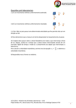 15/11/2013 – Relatório das Atividades Laboratoriais – 11ºA
Filipe Simões nº5 , Nuno Costa nº11, Ricardo Dias nº13 e Rodrigo Caetano nº14
4
Questões pré-laboratoriais:
1 a) É um movimento retilíneo uniformemente acelerado.
1 b) É um movimento retilíneo uniformemente retardado.
1 c) Sim. Não cai pois possui uma determinada velocidade que lhe permite não cair em
direção ao Sol.
2) Para demonstrar que a massa é um termo desprezável no lançamento de um grave.
3) O objeto deve passar sobre a célula fotoelétrica de modo a que interrompa o feixe
de luz. Depois, analisa-se o tempo que a célula esteve interrompida através de um
marcador digital de tempo e mede-se o comprimento do objeto que interrompeu o
feixe de luz.
Para calcular a velocidade instantânea, servimo-nos da equação , e obtemos a
velocidade instantânea.
4) Respondida mais à frente no relatório.
Fg
av
Fg
v a
 