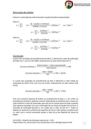 15/11/2013 – Relatório das Atividades Laboratoriais – 11ºA
Filipe Simões nº5 , Nuno Costa nº11, Ricardo Dias nº13 e Rodrigo Caetano nº14
6
Discussão dos dados:
Calcular a aceleração das esferas durante a queda (resistência desprezável):
Esfera 1:
| |
Esfera 2:
| |
Conclusão:
A partir dos resultados do procedimento da esfera 1, obtivemos o valor de aceleração
de 9,825 m/ , com erro de 2,86%, relativamente ao valor teórico (9,8 m/ ):
| |
| |
E a partir dos resultados do procedimento da bola 2 obtivemos o valor médio de
aceleração de 9,629 m/s2, com erro de 6,12%, relativamente ao valor teórico (9,8
m/s2):
| |
Com uma incerteza absoluta de 0,26%, no procedimento da bola 1, e de 1,74%, no
procedimento da bola 2, podemos concluir respondendo ao problema que a massa em
nada influência o valor da aceleração, pois esta vai ser sempre igual em todo o planeta
(com algumas exceções), por isso a aceleração de um corpo em queda livre na terra, é
chamada de aceleração gravítica e em média tem o valor de 9,8 m . Todos os
objetos em queda livre, próximos da superfície da Terra e não sujeitos à resistência do
ar, caem com a mesma aceleração porque o valor de g não depende da massa do
objeto.
 