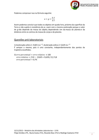 15/11/2013 – Relatório das Atividades Laboratoriais – 11ºA
Filipe Simões nº5 , Nuno Costa nº11, Ricardo Dias nº13 e Rodrigo Caetano nº14
7
Podemos comprovar isso na fórmula seguinte:
Assim podemos concluir que todos os objetos em queda livre, próximo da superfície da
Terra e não sujeito à resistência do ar, caem com a mesma aceleração porque o valor
de g não depende da massa do objeto, dependendo sim da massa do planeta e da
distância entre os centros da massa do corpo e do planeta.
Questões pró-laboratoriais:
1) Aceleração esfera 1: 9,825 ; Aceleração esfera 2: 9,629
É sempre a mesma, pois é uma constante, independentemente dos pontos da
trajetória escolhidos.
3) 100
9,825 + 9,629) / 2) / 9,8
0,7%
 