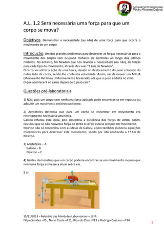 15/11/2013 – Relatório das Atividades Laboratoriais – 11ºA
Filipe Simões nº5 , Nuno Costa nº11, Ricardo Dias nº13 e Rodrigo Caetano nº14
8
A.L. 1.2 Será necessária uma força para que um
corpo se mova?
Objetivos: Demonstrar a necessidade (ou não) de uma força para que ocorra o
movimento de um corpo.
Introdução: Um dos grandes problemas para descrever as forças necessárias para o
movimento dos corpos tem ocupado milhares de cientistas ao longo dos últimos
milénios. No entanto, foi Newton que nos revelou a necessidade (ou não), de forças
para cada tipo de movimento, através das suas “3 Leis de Newton”.
O carro vai sofrer a ação de uma força, devido ao deslocamento do peso colocado do
outro lado da corda, sendo-lhe conferida velocidade. Assim, vai descrever um MRUA
(Movimento Retilíneo Uniformemente Acelerado) até que o peso embata no chão.
O que acontecerá ao carro depois de o peso cair?
Questões pré-laboratoriais:
1) Não, pois um corpo sem nenhuma força aplicada pode encontrar-se em repouso ou
adquirir um movimento retilíneo uniforme.
2) Aristóteles defendia que para um corpo se encontrar em movimento era
restritamente necessária uma força.
Galileu refutou esta ideia, pois descobriu a existência das forças de atrito. Assim,
calculou que se não houvesse força de atrito o corpo estaria sempre em movimento.
Newton não só concordou com as ideias de Galileu, como também elaborou equações
matemáticas para descrever este movimento, sendo por isto conhecida a 1ª Lei de
Newton.
3) Aristóteles – A
Galileu – B
Newton – C
4) Galileu demonstrou que um corpo poderia encontrar-se em movimento mesmo que
nenhuma força estivesse a atuar sobre ele.
5 a)
Fg B
N
T
Fg A
T
 