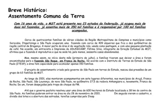Cerca de quatrocentas famílias de várias cidades da Região Metropolitana de Campinas e municípios como
Sorocaba, Itapetininga e São Paulo ocuparam uma fazenda com cerca de 409 alqueires que fica a dez quilômetros da
região central de Bragança. A maior parte da área é de vegetação rala, usada como pastagem, e com uma pequena plantação
de café. Na ocasião, em entrevista a Imprensa da ADUNICAMP, Fátima Silva, integrante da Direção Estadual do MST,
afirmou que a fazenda é improdutiva e que na sede há, pelo menos, sessenta casas abandonadas.
Mas, mesmo assim, no início deste mês (primeiro de julho), a famílias tiveram que deixar a área e foram
encaminhadas para a fazenda São Roque, em Franco da Rocha. De acordo com o Instituto de Terras do Estado de São
Paulo (ITESP), a área tem capacidade para acomodar apenas 150 famílias.
O projeto de assentamento criado pelo governo de São Paulo em terras do Estado, nasceu das pressões de um
grupo de 63 famílias do MST.
Ao longo de 2001, elas montaram acampamentos em sete lugares diferentes, nos municípios de Arujá, Franco
da Rocha, São Paulo, São Lourenço, de novo São Paulo, no quilômetro 27,5 da rodovia Anhangüera e, novamente, Franco da
Rocha. De um, foram despejadas pela tropa de choque da PM.
Até que o governo paulista resolveu usar uma área de 600 hectares do Estado localizada a 38 km do centro de
São Paulo. As famílias puderam entrar na área no dia 28 de novembro de 2001. Em seguida vieram o cadastro, a
divisão dos lotes e a abertura das estradas, tarefas cumpridas pelo Itesp
Com 16 anos de vida, o MST está presente nos 23 estados da federação, já ocupou mais de
duas mil fazendas, já assentou mais de 350 mil famílias e é responsável por 100 mil famílias
acampadas.
Breve Histórico:
Assentamento Comuna da Terra
 