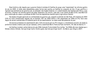 Esse histórico não impediu que o governo federal incluísse 61 famílias do grupo como "assentadas" da reforma agrária
do ano de 2004. A União nada desembolsou pelas terras nem auxiliou as famílias na conquista do lote. O que justifica o
ingresso nas estatísticas do governo Lula, no entender dos órgãos federais, é o cadastramento das famílias pelo Incra, o que
as tornou "clientes" da reforma agrária da União. Passaram a ter direito, cada uma, a um crédito de R$ 2,5 mil, mais R$ 5 mil
para construção de casas e a promessa de R$ 13 mil em empréstimo bancário para a agricultura familiar.
Na mesma situação aparecem na contabilidade do governo Lula, somente no Estado de São Paulo, 471 famílias em 2003
(72% do total contabilizado naquele ano no Estado), 527 em 2004 (65%) e 247 assentados em 2005 (11,7%). Dois anos
depois de serem consideradas oficialmente parte de um assentamento, as casas ainda não passaram do piso.
Os maiores problemas do assentamento são a falta de escola para as 75 crianças e o atendimento precário de saúde (a
prefeitura manda a médica uma vez por semana), conta a assentada Maria Telina de Paulo Sarmento, 35, mãe de Gabriel, 4.
As famílias recebem cestas básicas de uma ONG chamada Fraternidade Povo da Rua. "As ONGs são mais rápidas que o
Estado. [Com] o Estado, tem que brigar muito. Existe ajuda, mas tem que brigar muito", diz Maria, que integra o MST.
 