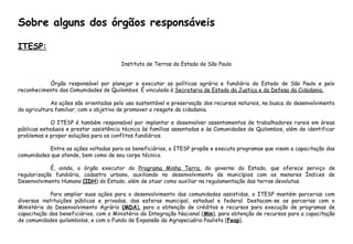 ITESP:
Instituto de Terras do Estado de São Paulo
Órgão responsável por planejar e executar as políticas agrária e fundiária do Estado de São Paulo e pelo
reconhecimento das Comunidades de Quilombos. É vinculada à Secretaria de Estado da Justiça e da Defesa da Cidadania.
As ações são orientadas pelo uso sustentável e preservação dos recursos naturais, na busca do desenvolvimento
da agricultura familiar, com o objetivo de promover o resgate da cidadania.
O ITESP é também responsável por implantar e desenvolver assentamentos de trabalhadores rurais em áreas
públicas estaduais e prestar assistência técnica às famílias assentadas e às Comunidades de Quilombos, além de identificar
problemas e propor soluções para os conflitos fundiários.
Entre as ações voltadas para os beneficiários, o ITESP propõe e executa programas que visam a capacitação das
comunidades que atende, bem como de seu corpo técnico.
É, ainda, o órgão executor do Programa Minha Terra, do governo do Estado, que oferece serviço de
regularização fundiária, cadastro urbano, auxiliando no desenvolvimento de municípios com os menores Índices de
Desenvolvimento Humano (IDH) do Estado, além de atuar como auxiliar na regulamentação das terras devolutas.
Para ampliar suas ações para o desenvolvimento das comunidades assistidas, o ITESP mantém parcerias com
diversas instituições públicas e privadas, das esferas municipal, estadual e federal. Destacam-se as parcerias com o
Ministério do Desenvolvimento Agrário (MDA), para a obtenção de créditos e recursos para execução de programas de
capacitação dos beneficiários, com o Ministério da Integração Nacional (Min), para obtenção de recursos para a capacitação
de comunidades quilombolas, e com o Fundo de Expansão da Agropecuária Paulista (Feap).
Sobre alguns dos órgãos responsáveis
 