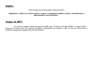 INCRA:
Instituto Nacional de Colonização e Reforma Agrária
“Implementar a política de reforma agrária e realizar o ordenamento fundiário nacional, contribuindo para o
desenvolvimento rural sustentável."
Amigos do MST:
Por trás da campanha, lançada em agosto de 2006, está o Friends of the MST (FMST) - amigos do MST -,
grupo que se define como "uma rede de indivíduos e organizações que sustenta o MST na luta por justiça social e
econômica, assegurando respeito pelos direitos humanos".
 